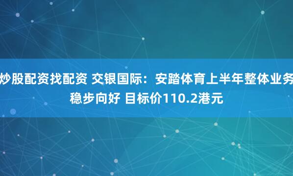炒股配资找配资 交银国际：安踏体育上半年整体业务稳步向好 目标价110.2港元