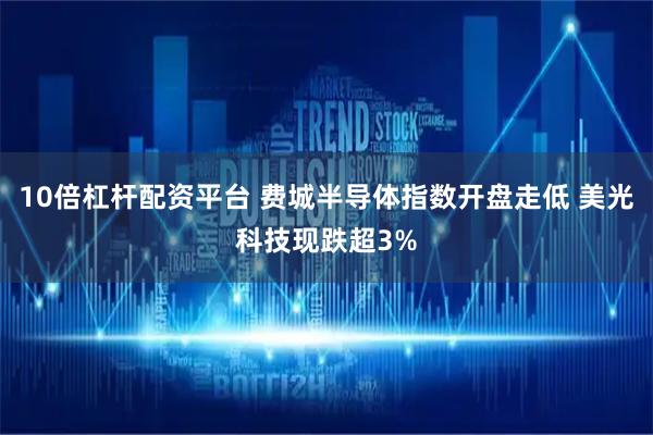 10倍杠杆配资平台 费城半导体指数开盘走低 美光科技现跌超3%