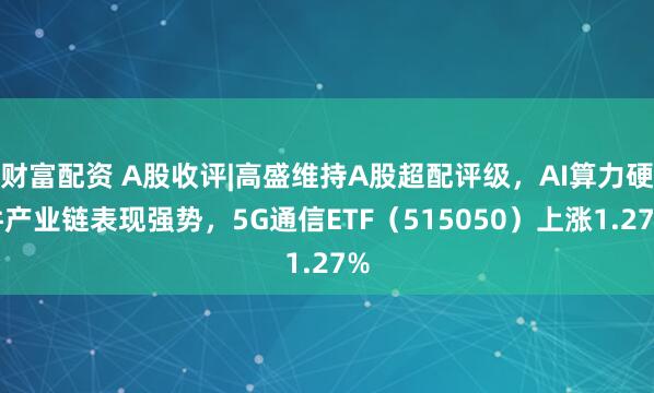 财富配资 A股收评|高盛维持A股超配评级，AI算力硬件产业链表现强势，5G通信ETF（515050）上涨1.27%