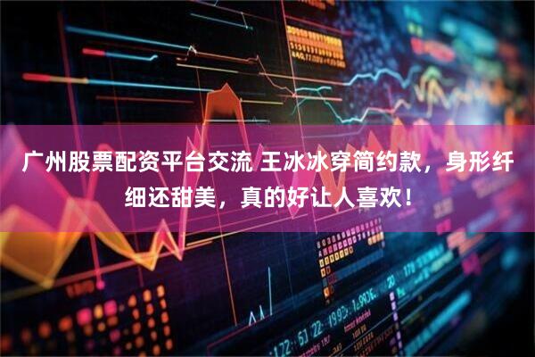 广州股票配资平台交流 王冰冰穿简约款，身形纤细还甜美，真的好让人喜欢！