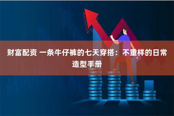 财富配资 一条牛仔裤的七天穿搭：不重样的日常造型手册