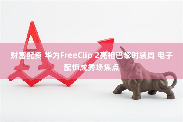 财富配资 华为FreeClip 2亮相巴黎时装周 电子配饰成秀场焦点