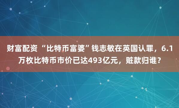 财富配资 “比特币富婆”钱志敏在英国认罪，6.1万枚比特币市价已达493亿元，赃款归谁？