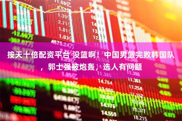 按天十倍配资平台 没篮啊！中国男篮完败韩国队，郭士强被炮轰，选人有问题