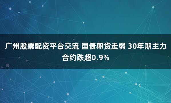 广州股票配资平台交流 国债期货走弱 30年期主力合约跌超0.9%