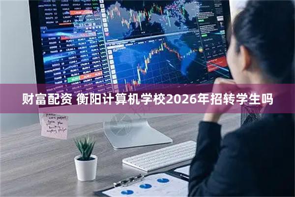 财富配资 衡阳计算机学校2026年招转学生吗